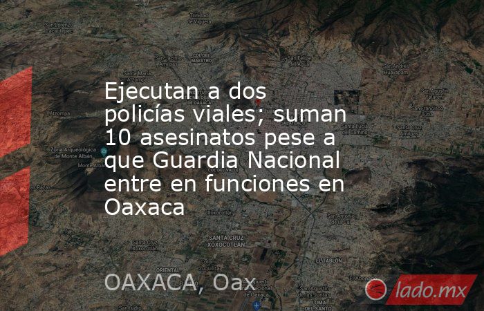Ejecutan a dos policías viales; suman 10 asesinatos pese a que Guardia Nacional entre en funciones en Oaxaca. Noticias en tiempo real