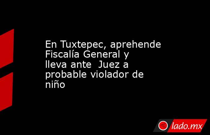En Tuxtepec, aprehende Fiscalía General y lleva ante  Juez a probable violador de niño. Noticias en tiempo real