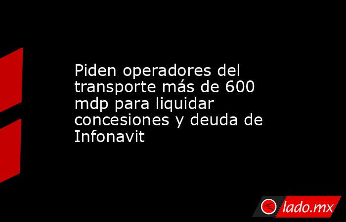 Piden operadores del transporte más de 600 mdp para liquidar concesiones y deuda de Infonavit. Noticias en tiempo real