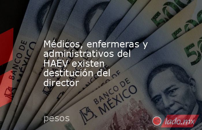 Médicos, enfermeras y administrativos del HAEV existen destitución del director. Noticias en tiempo real