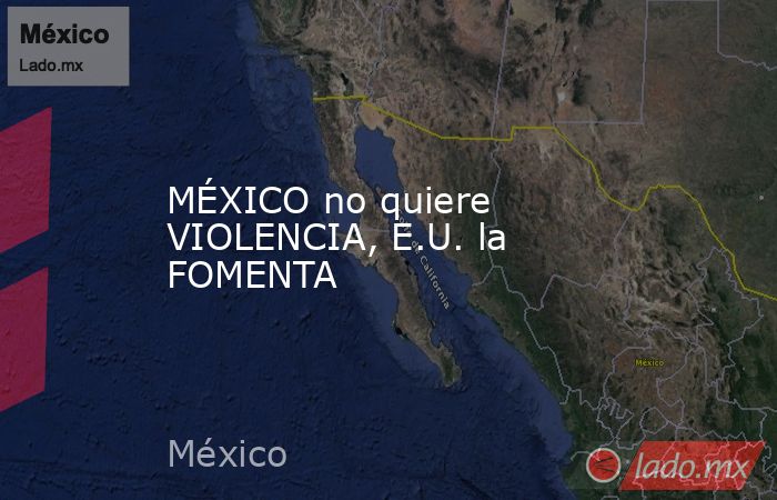 MÉXICO no quiere VIOLENCIA, E.U. la FOMENTA. Noticias en tiempo real