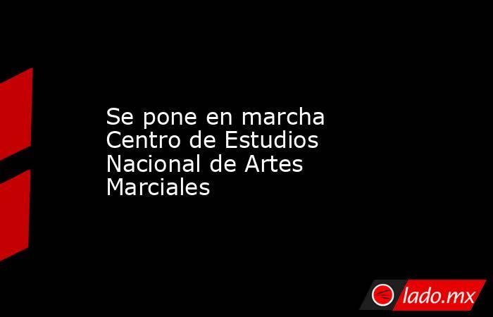 Se pone en marcha Centro de Estudios Nacional de Artes Marciales. Noticias en tiempo real