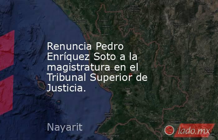 Renuncia Pedro Enríquez Soto a la magistratura en el Tribunal Superior de Justicia. . Noticias en tiempo real