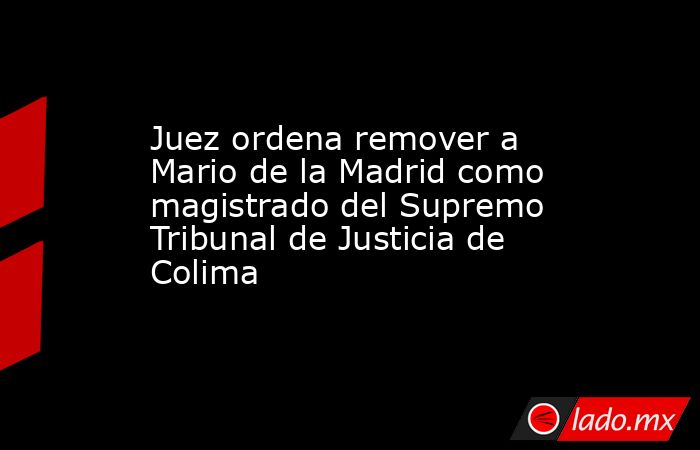 Juez ordena remover a Mario de la Madrid como magistrado del Supremo Tribunal de Justicia de Colima. Noticias en tiempo real