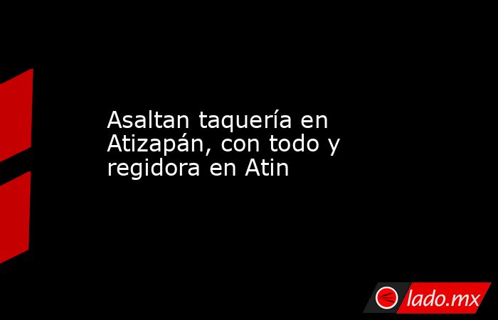 Asaltan taquería en Atizapán, con todo y regidora en Atin. Noticias en tiempo real