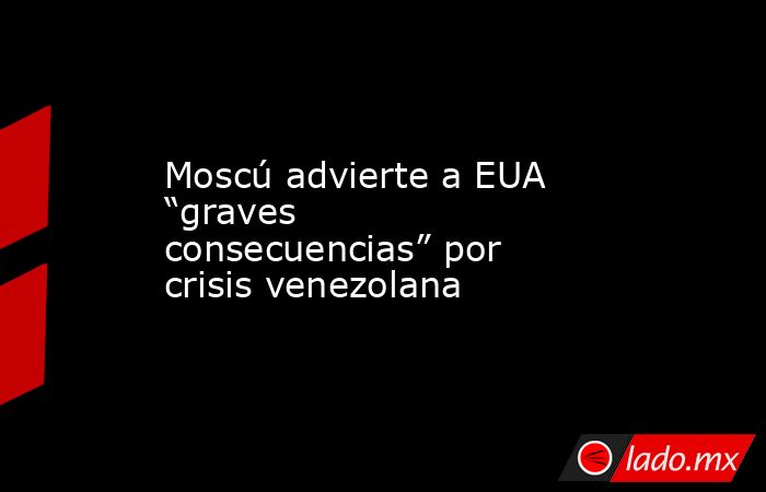 Moscú advierte a EUA “graves consecuencias” por crisis venezolana. Noticias en tiempo real