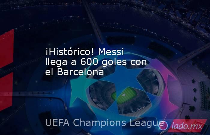 ¡Histórico! Messi llega a 600 goles con el Barcelona. Noticias en tiempo real