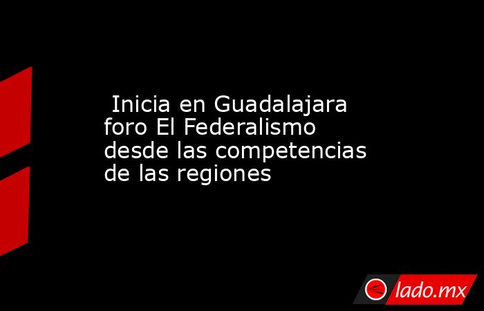  Inicia en Guadalajara foro El Federalismo desde las competencias de las regiones  . Noticias en tiempo real