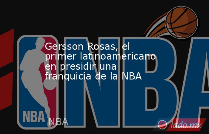 Gersson Rosas, el primer latinoamericano en presidir una franquicia de la NBA. Noticias en tiempo real