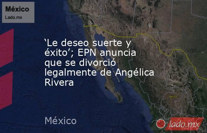 ‘Le deseo suerte y éxito’; EPN anuncia que se divorció legalmente de Angélica Rivera. Noticias en tiempo real