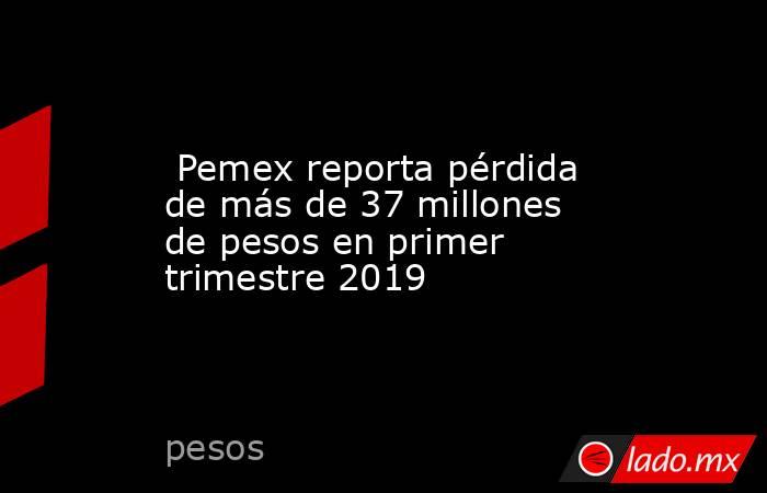  Pemex reporta pérdida de más de 37 millones de pesos en primer trimestre 2019. Noticias en tiempo real