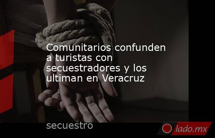 Comunitarios confunden a turistas con secuestradores y los ultiman en Veracruz. Noticias en tiempo real