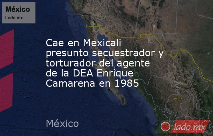 Cae en Mexicali presunto secuestrador y torturador del agente de la DEA Enrique Camarena en 1985. Noticias en tiempo real