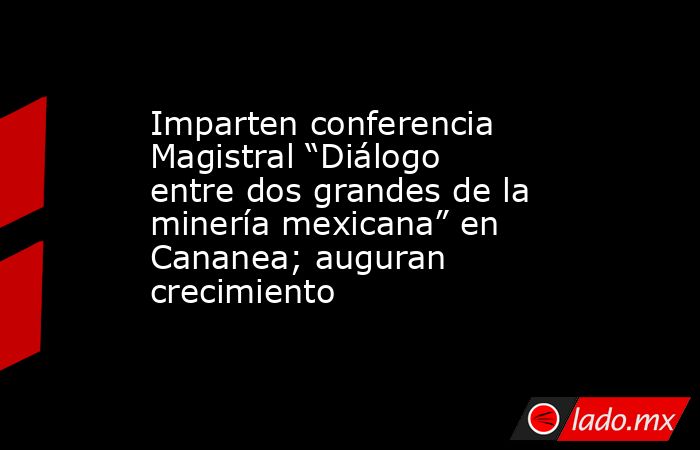 Imparten conferencia Magistral “Diálogo entre dos grandes de la minería mexicana” en Cananea; auguran crecimiento. Noticias en tiempo real