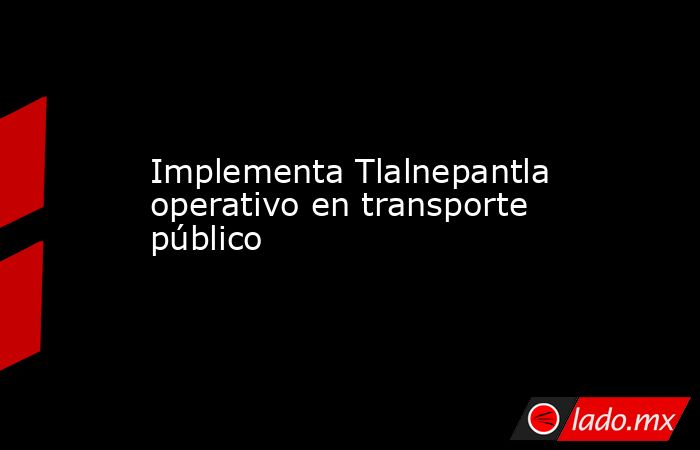 Implementa Tlalnepantla operativo en transporte público. Noticias en tiempo real