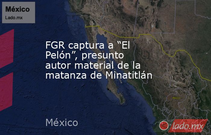 FGR captura a “El Pelón”, presunto autor material de la matanza de Minatitlán. Noticias en tiempo real
