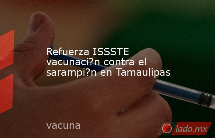 Refuerza ISSSTE vacunaci?n contra el sarampi?n en Tamaulipas. Noticias en tiempo real