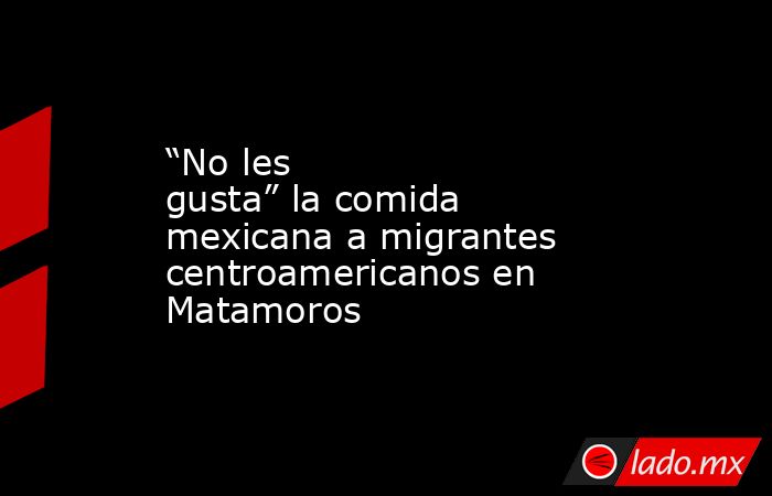 “No les gusta” la comida mexicana a migrantes centroamericanos en Matamoros. Noticias en tiempo real