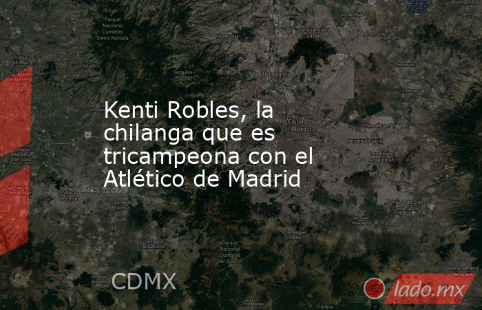 Kenti Robles, la chilanga que es tricampeona con el Atlético de Madrid. Noticias en tiempo real