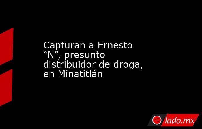 Capturan a Ernesto “N”, presunto distribuidor de droga, en Minatitlán. Noticias en tiempo real