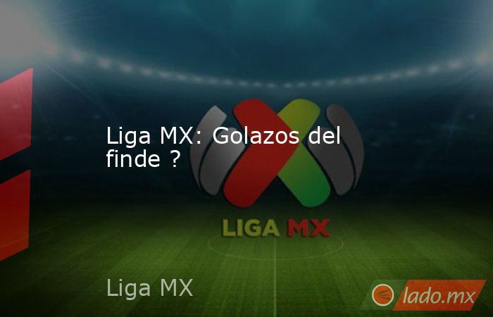 Liga MX: Golazos del finde ?. Noticias en tiempo real