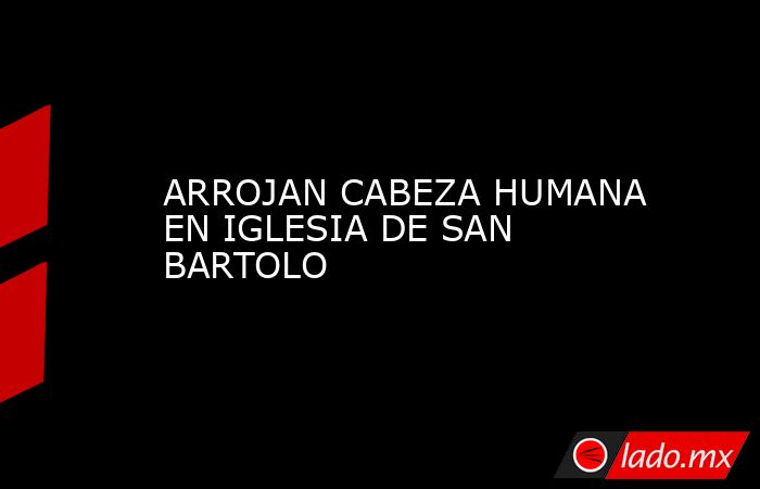 ARROJAN CABEZA HUMANA EN IGLESIA DE SAN BARTOLO. Noticias en tiempo real