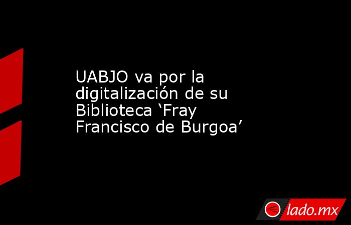 UABJO va por la digitalización de su Biblioteca ‘Fray Francisco de Burgoa’. Noticias en tiempo real