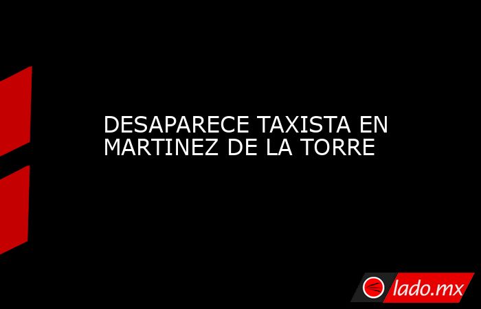 DESAPARECE TAXISTA EN MARTINEZ DE LA TORRE. Noticias en tiempo real