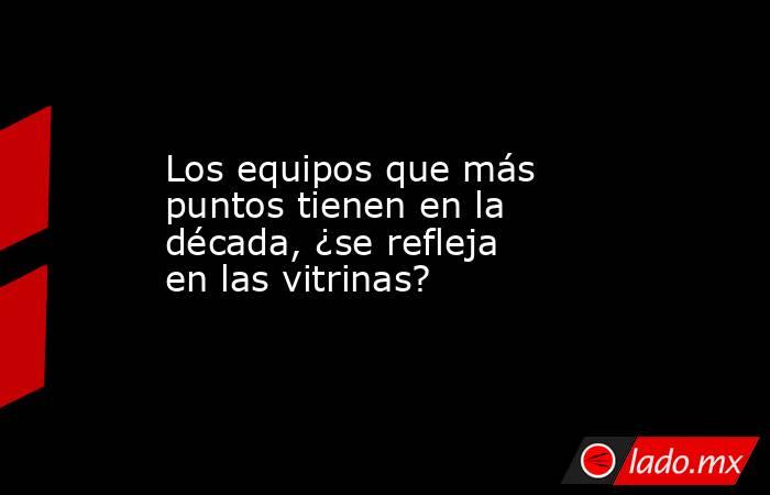 Los equipos que más puntos tienen en la década, ¿se refleja en las vitrinas?. Noticias en tiempo real