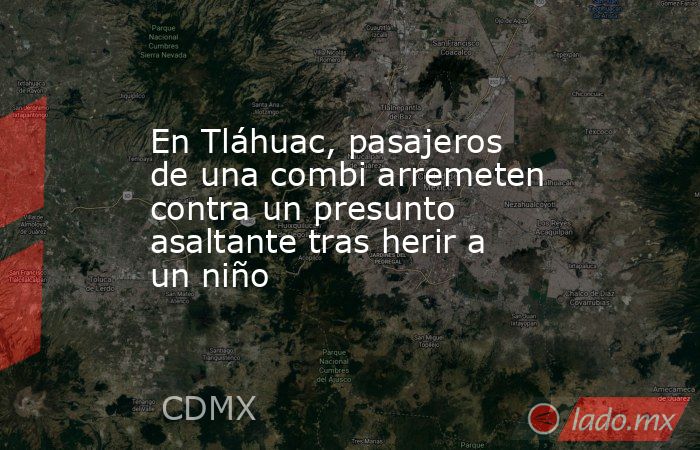 En Tláhuac, pasajeros de una combi arremeten contra un presunto asaltante tras herir a un niño. Noticias en tiempo real