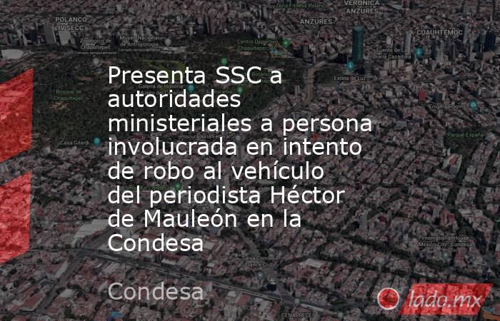 Presenta SSC a autoridades ministeriales a persona involucrada en intento de robo al vehículo del periodista Héctor de Mauleón en la Condesa. Noticias en tiempo real