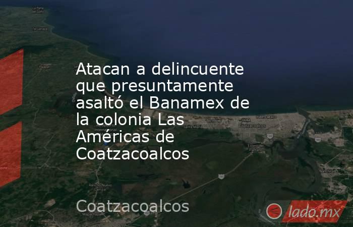 Atacan a delincuente que presuntamente asaltó el Banamex de la colonia Las Américas de Coatzacoalcos. Noticias en tiempo real