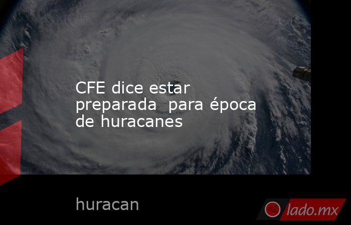 CFE dice estar preparada  para época de huracanes. Noticias en tiempo real