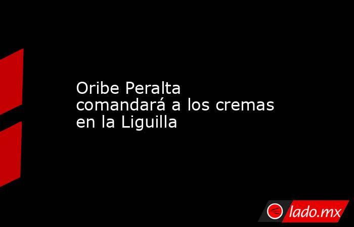 Oribe Peralta comandará a los cremas en la Liguilla. Noticias en tiempo real