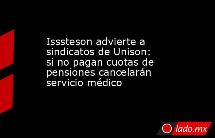 Isssteson advierte a sindicatos de Unison: si no pagan cuotas de pensiones cancelarán servicio médico. Noticias en tiempo real