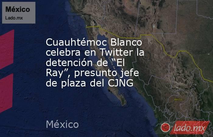 Cuauhtémoc Blanco celebra en Twitter la detención de “El Ray”, presunto jefe de plaza del CJNG. Noticias en tiempo real