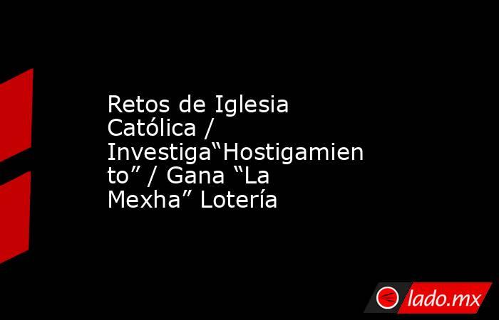 Retos de Iglesia Católica / Investiga“Hostigamiento” / Gana “La Mexha” Lotería. Noticias en tiempo real