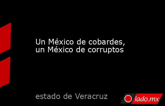 Un México de cobardes, un México de corruptos. Noticias en tiempo real