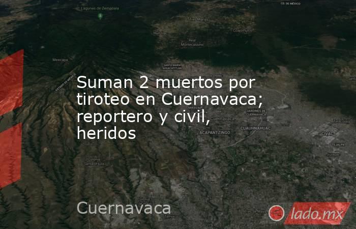 Suman 2 muertos por tiroteo en Cuernavaca; reportero y civil, heridos. Noticias en tiempo real