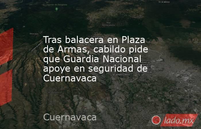 Tras balacera en Plaza de Armas, cabildo pide que Guardia Nacional apoye en seguridad de Cuernavaca. Noticias en tiempo real