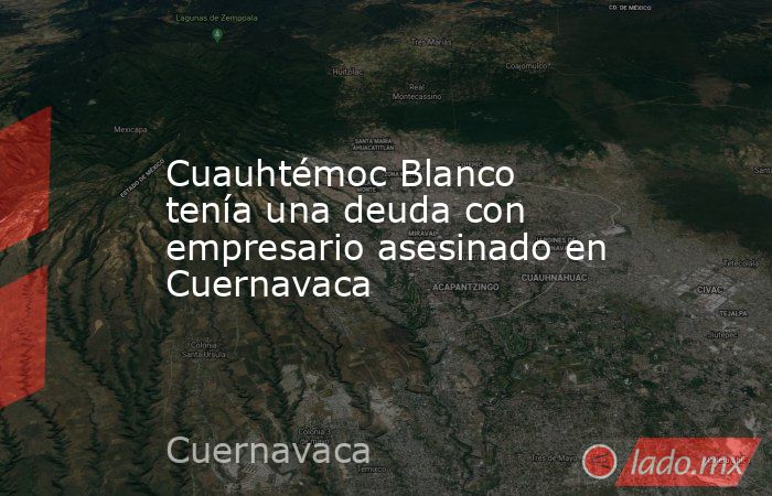 Cuauhtémoc Blanco tenía una deuda con empresario asesinado en Cuernavaca. Noticias en tiempo real