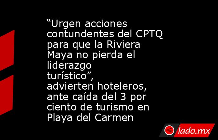 “Urgen acciones contundentes del CPTQ para que la Riviera Maya no pierda el liderazgo turístico”, advierten hoteleros, ante caída del 3 por ciento de turismo en Playa del Carmen. Noticias en tiempo real