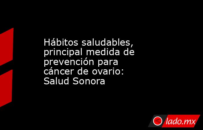 Hábitos saludables, principal medida de prevención para cáncer de ovario: Salud Sonora. Noticias en tiempo real