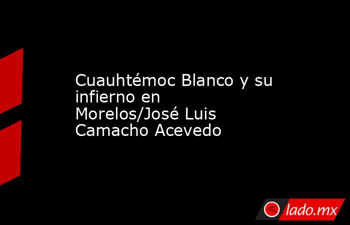 Cuauhtémoc Blanco y su infierno en Morelos/José Luis Camacho Acevedo. Noticias en tiempo real