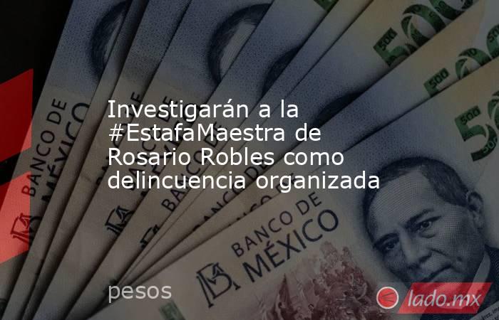Investigarán a la #EstafaMaestra de Rosario Robles como delincuencia organizada. Noticias en tiempo real