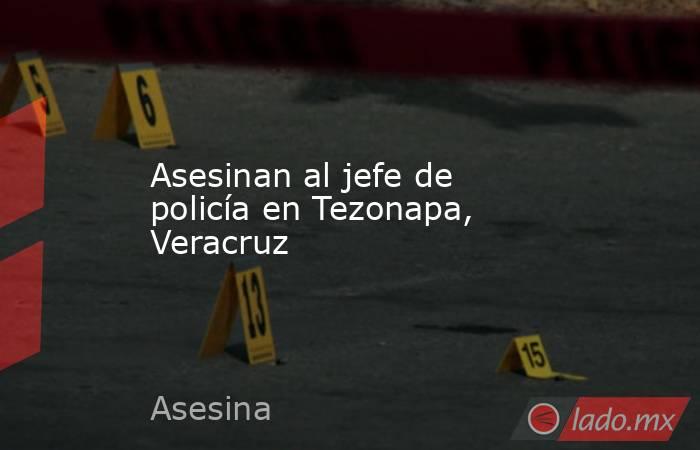Asesinan al jefe de policía en Tezonapa, Veracruz. Noticias en tiempo real