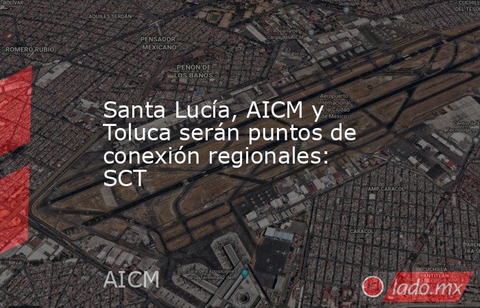 Santa Lucía, AICM y Toluca serán puntos de conexión regionales: SCT. Noticias en tiempo real