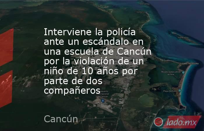 Interviene la policía ante un escándalo en una escuela de Cancún por la violación de un niño de 10 años por parte de dos compañeros. Noticias en tiempo real