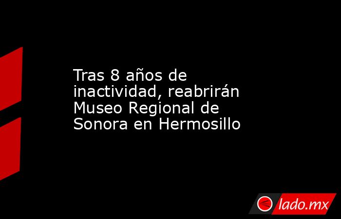 Tras 8 años de inactividad, reabrirán Museo Regional de Sonora en Hermosillo. Noticias en tiempo real