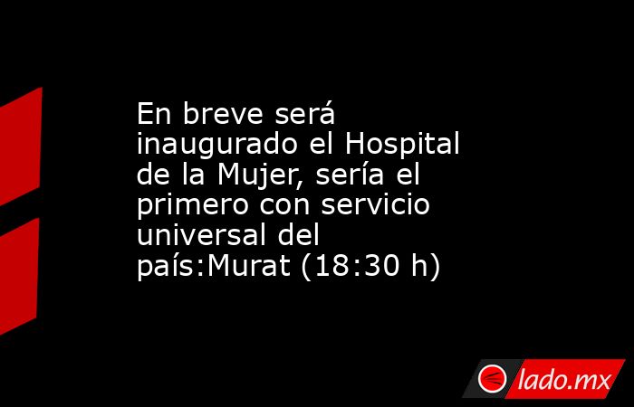 En breve será inaugurado el Hospital de la Mujer, sería el primero con servicio universal del país:Murat (18:30 h). Noticias en tiempo real